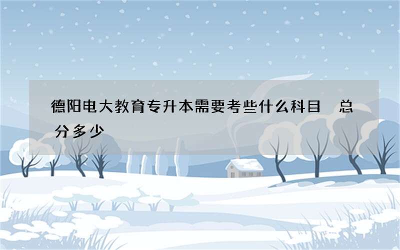 德阳电大教育专升本需要考些什么科目 总分多少